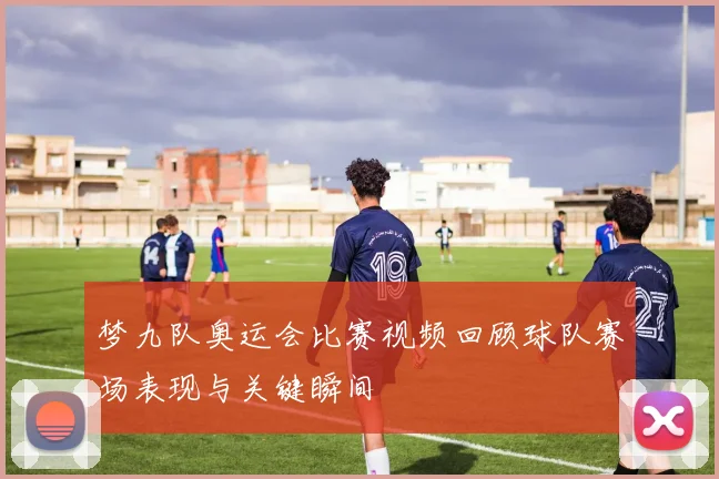 梦九队奥运会比赛视频回顾球队赛场表现与关键瞬间