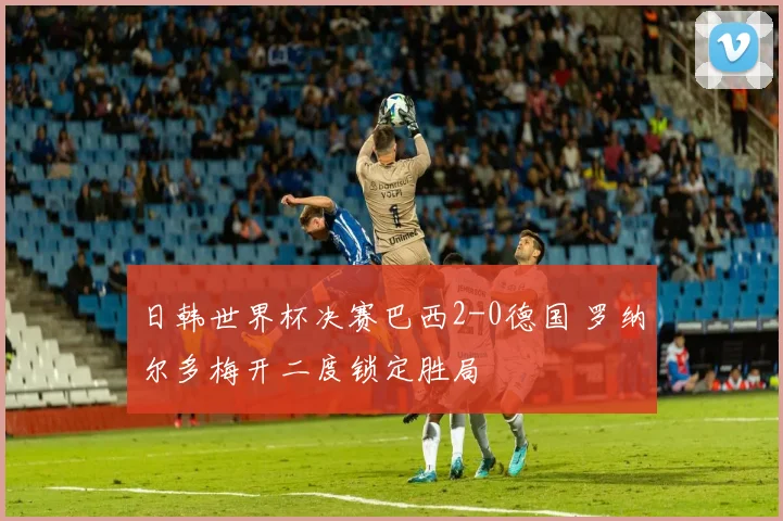 日韩世界杯决赛巴西2-0德国 罗纳尔多梅开二度锁定胜局