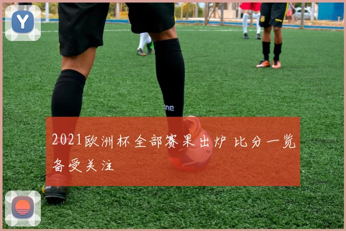 2021欧洲杯全部赛果出炉 比分一览备受关注