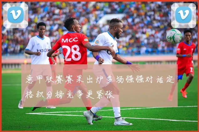 意甲联赛赛果出炉多场强强对话定格积分榜竞争更紧张
