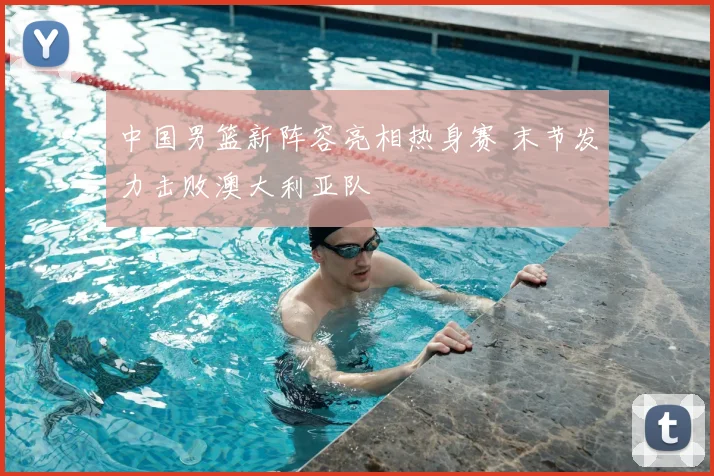 中国男篮新阵容亮相热身赛 末节发力击败澳大利亚队