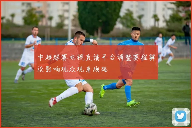 中超球赛电视直播平台调整赛程解读影响观众观看线路
