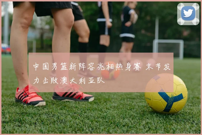 中国男篮新阵容亮相热身赛 末节发力击败澳大利亚队