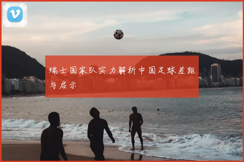 瑞士国家队实力解析中国足球差距与启示