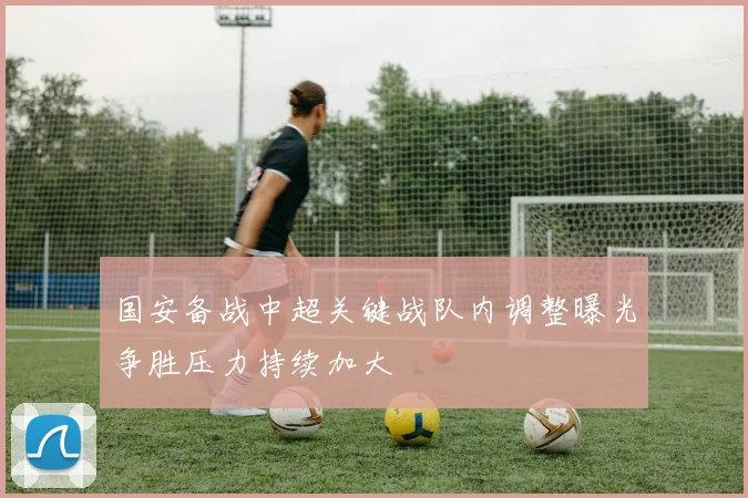 国安备战中超关键战队内调整曝光争胜压力持续加大
