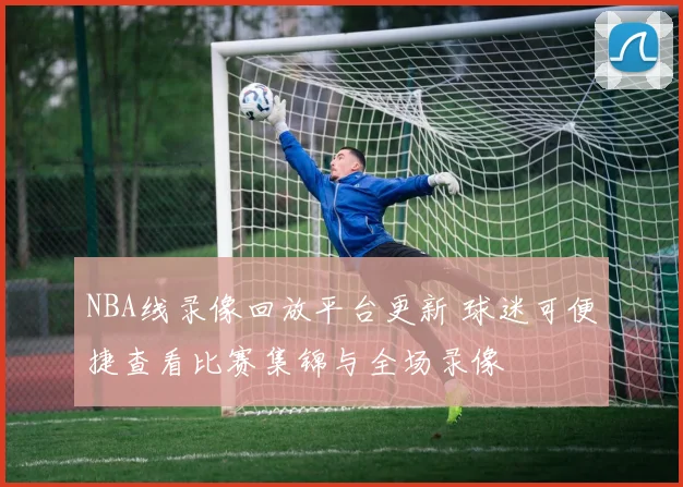 NBA线录像回放平台更新 球迷可便捷查看比赛集锦与全场录像