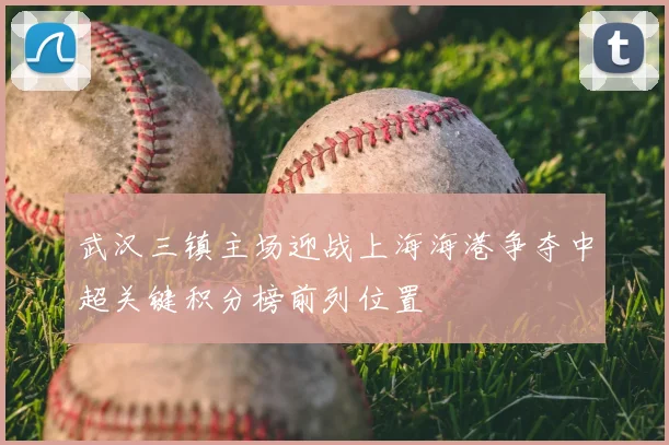 武汉三镇主场迎战上海海港争夺中超关键积分榜前列位置