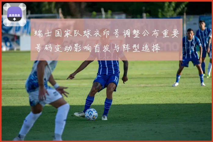瑞士国家队球衣印号调整公布重要号码变动影响首发与阵型选择