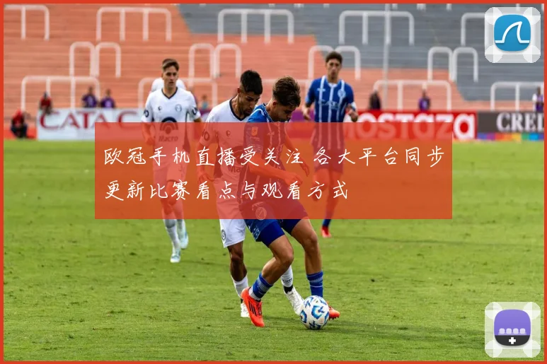 欧冠手机直播受关注 各大平台同步更新比赛看点与观看方式
