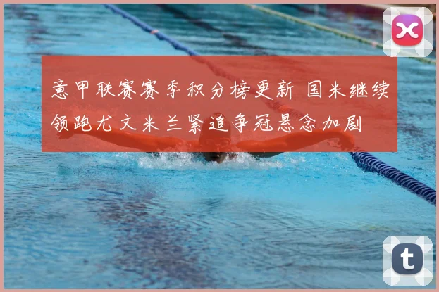 意甲联赛赛季积分榜更新 国米继续领跑尤文米兰紧追争冠悬念加剧