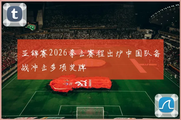 亚锦赛2026拳击赛程出炉中国队备战冲击多项奖牌