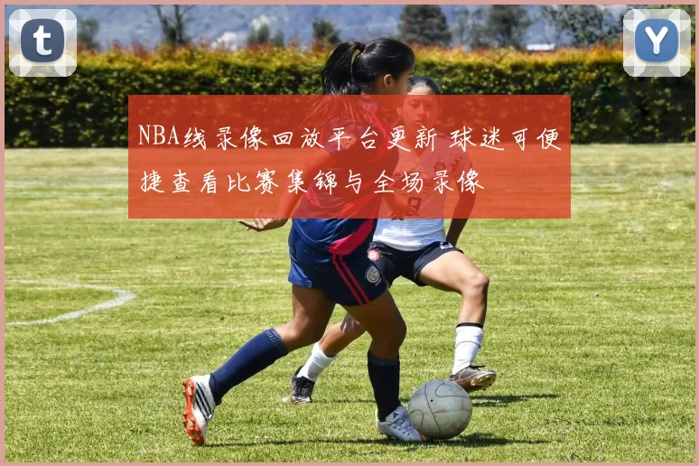 NBA线录像回放平台更新 球迷可便捷查看比赛集锦与全场录像