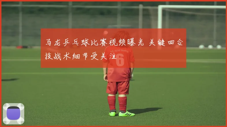 马龙乒乓球比赛视频曝光 关键回合技战术细节受关注