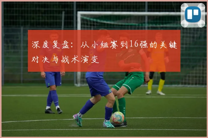 深度复盘：从小组赛到16强的关键对决与战术演变