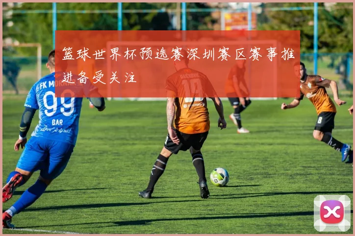 篮球世界杯预选赛深圳赛区赛事推进备受关注