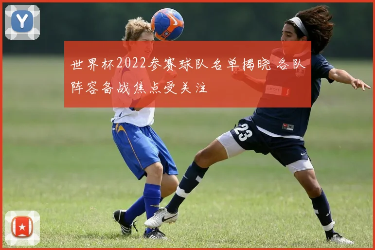 世界杯2022参赛球队名单揭晓 各队阵容备战焦点受关注